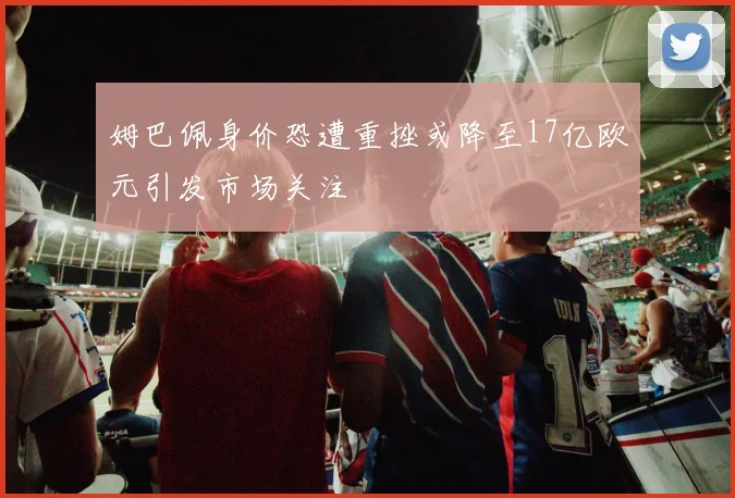 姆巴佩身价恐遭重挫或降至17亿欧元引发市场关注
