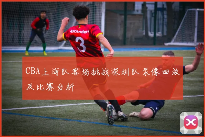 CBA上海队客场挑战深圳队录像回放及比赛分析