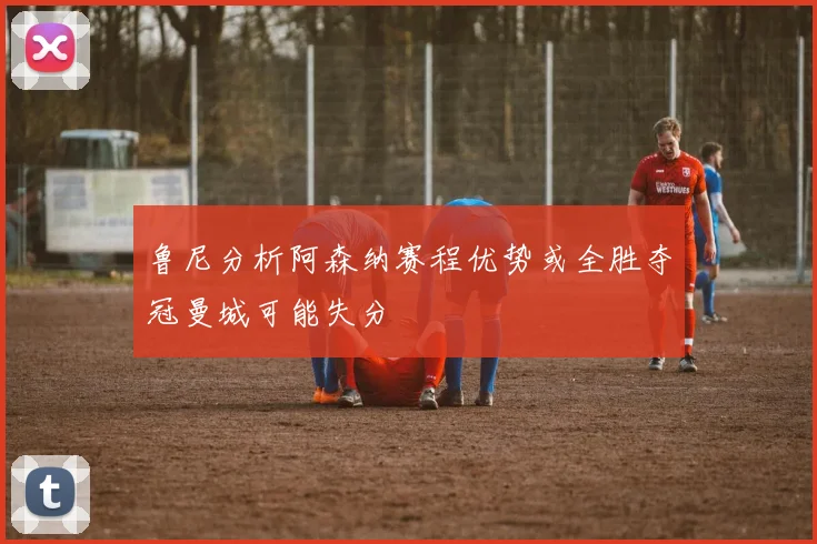鲁尼分析阿森纳赛程优势或全胜夺冠曼城可能失分