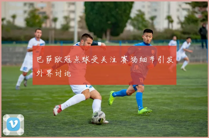 巴萨欧冠点球受关注 赛场细节引发外界讨论
