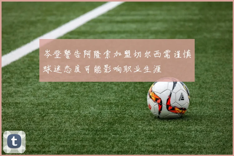 岑登警告阿隆索加盟切尔西需谨慎球迷态度可能影响职业生涯