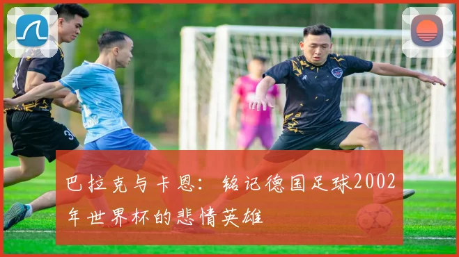 巴拉克与卡恩：铭记德国足球2002年世界杯的悲情英雄